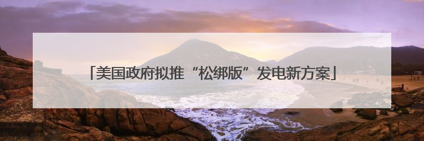美国政府拟推“松绑版”发电新方案
