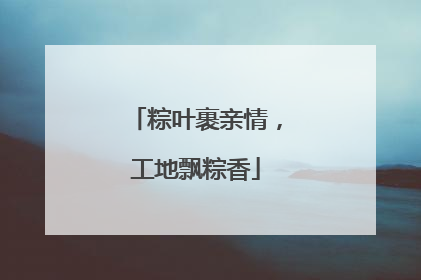 粽叶裹亲情，工地飘粽香