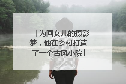 为圆女儿的摄影梦，他在乡村打造了一个古风小院