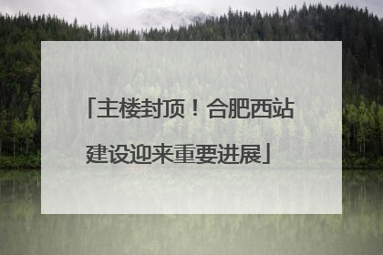 主楼封顶！合肥西站建设迎来重要进展