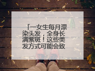 一女生每月漂染头发，全身长满紫斑！这些美发方式可能会致癌！紧急提醒