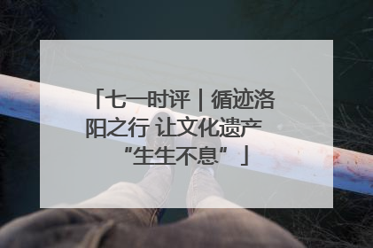 七一时评｜循迹洛阳之行 让文化遗产“生生不息”