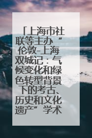 上海市社联等主办“伦敦-上海双城记：气候变化和绿色转型背景下的考古、历史和文化遗产”学术对话