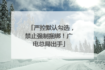 严控默认勾选，禁止强制捆绑！广电总局出手