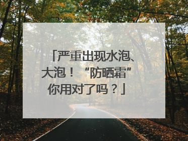 严重出现水泡、大泡！“防晒霜”你用对了吗？