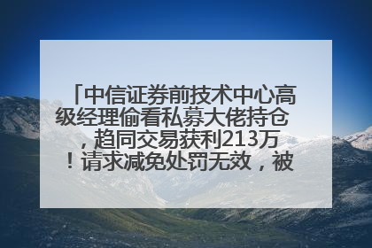 中信证券前技术中心高级经理偷看私募大佬持仓，趋同交易获利213万！请求减免处罚无效，被罚没426万