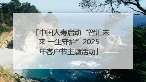 中国人寿启动“智汇未来 一生守护”2025年客户节主题活动