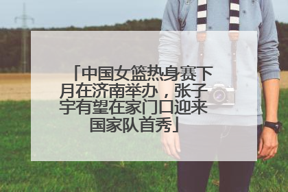 中国女篮热身赛下月在济南举办，张子宇有望在家门口迎来国家队首秀