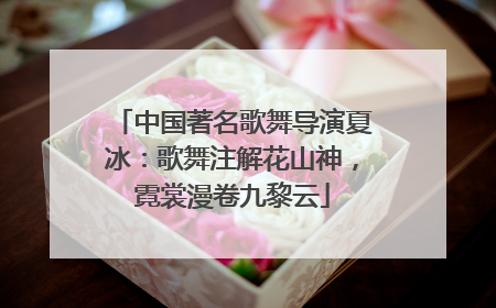 中国著名歌舞导演夏冰：歌舞注解花山神，霓裳漫卷九黎云