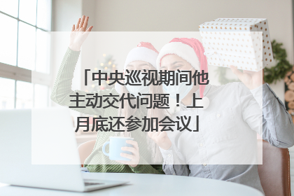 中央巡视期间他主动交代问题！上月底还参加会议
