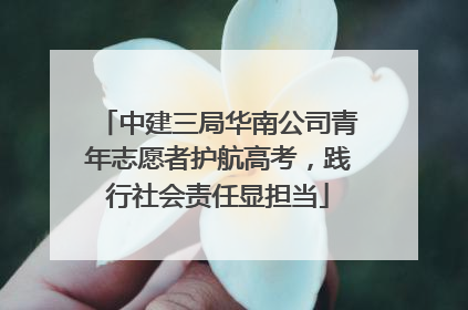 中建三局华南公司青年志愿者护航高考，践行社会责任显担当