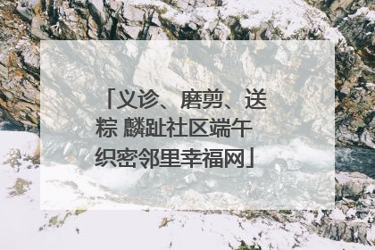 义诊、磨剪、送粽 麟趾社区端午织密邻里幸福网