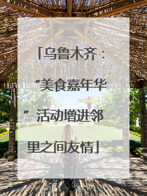 乌鲁木齐：“美食嘉年华”活动增进邻里之间友情
