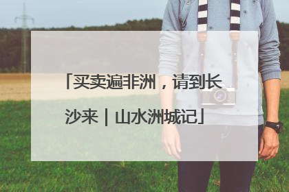 买卖遍非洲，请到长沙来｜山水洲城记