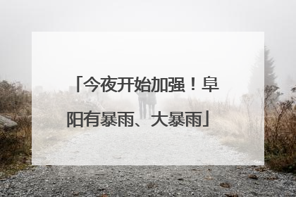 今夜开始加强！阜阳有暴雨、大暴雨