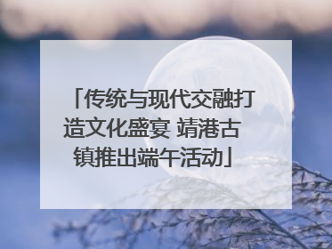 传统与现代交融打造文化盛宴 靖港古镇推出端午活动