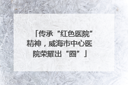传承“红色医院”精神，威海市中心医院荣耀出“圈”