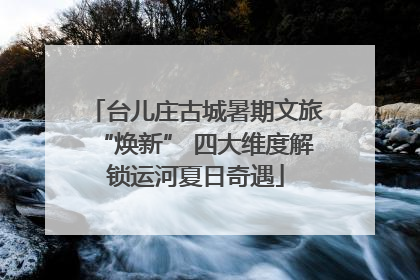 台儿庄古城暑期文旅“焕新” 四大维度解锁运河夏日奇遇