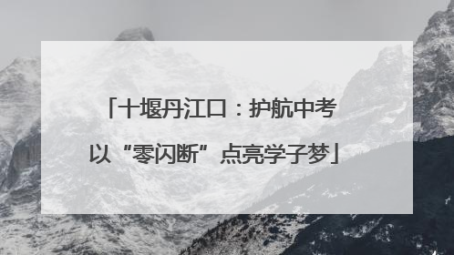 十堰丹江口：护航中考 以“零闪断”点亮学子梦
