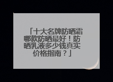 十大名牌防晒霜哪款防晒最好！防晒乳液多少钱真实价格指南？
