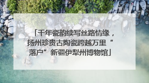 千年瓷韵续写丝路情缘，扬州珍贵古陶瓷跨越万里“落户”新疆伊犁州博物馆