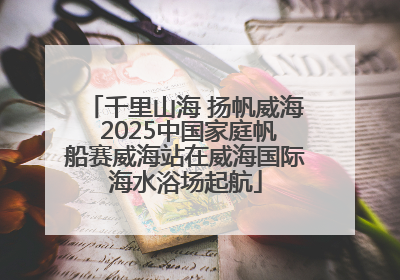 千里山海 扬帆威海 2025中国家庭帆船赛威海站在威海国际海水浴场起航