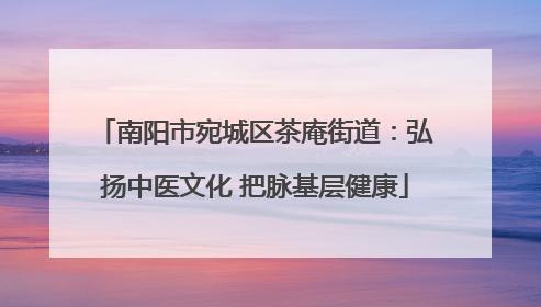 南阳市宛城区茶庵街道：弘扬中医文化 把脉基层健康