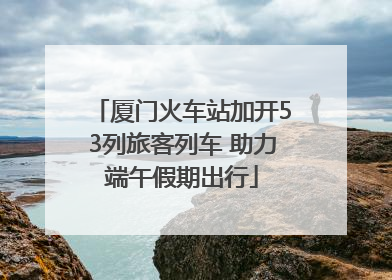 厦门火车站加开53列旅客列车 助力端午假期出行