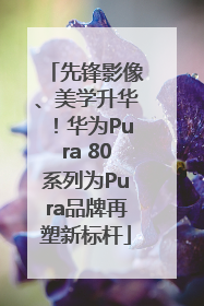 先锋影像、美学升华！华为Pura 80系列为Pura品牌再塑新标杆