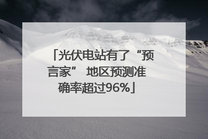光伏电站有了“预言家” 地区预测准确率超过96%