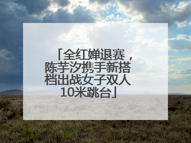 全红婵退赛，陈芋汐携手新搭档出战女子双人10米跳台
