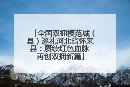 全国双拥模范城（县）巡礼河北省怀来县：赓续红色血脉 再创双拥新篇