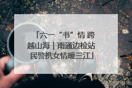 六一“书”情 跨越山海｜南通边检站民警携女情暖三江
