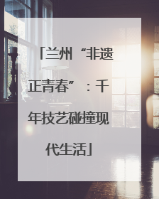 兰州“非遗正青春”：千年技艺碰撞现代生活