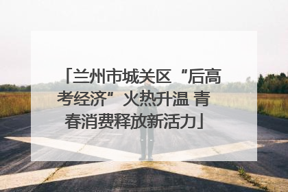 兰州市城关区“后高考经济”火热升温 青春消费释放新活力