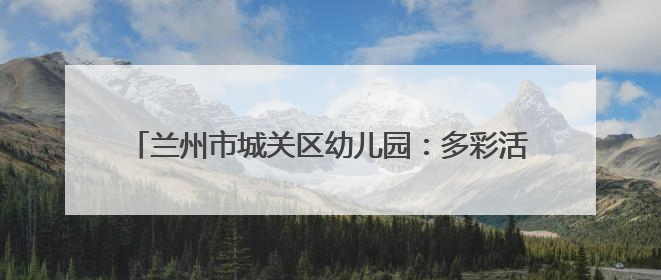 兰州市城关区幼儿园：多彩活动润童心 多维赋能助成长