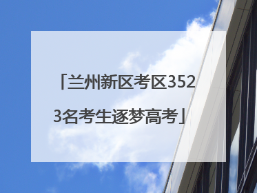 兰州新区考区3523名考生逐梦高考
