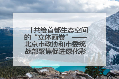 共绘首都生态空间的“立体画卷”——北京市政协和市委统战部聚焦促进绿化彩化美化生态空间建设联合协商议政