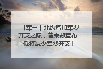 军事｜北约增加军费开支之际，普京却宣布俄将减少军费开支