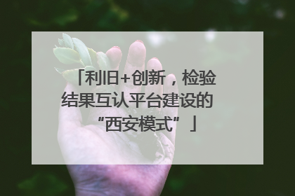 利旧+创新，检验结果互认平台建设的“西安模式”