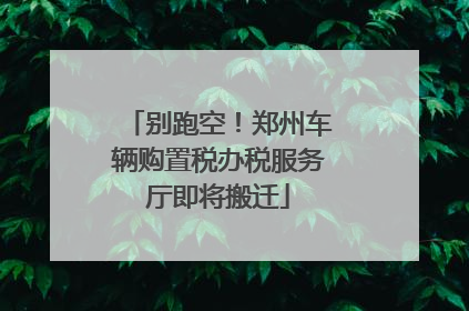 别跑空！郑州车辆购置税办税服务厅即将搬迁