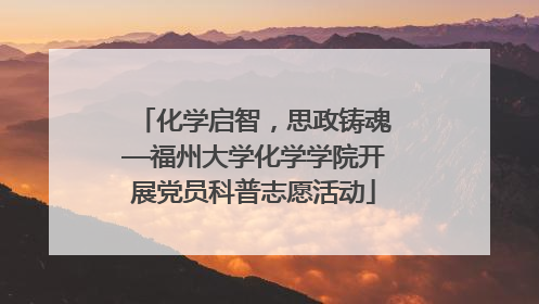 化学启智，思政铸魂—福州大学化学学院开展党员科普志愿活动