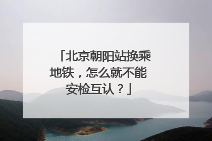 北京朝阳站换乘地铁，怎么就不能安检互认？