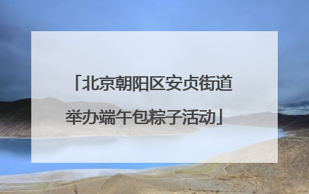 北京朝阳区安贞街道举办端午包粽子活动