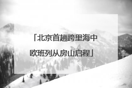 北京首趟跨里海中欧班列从房山启程