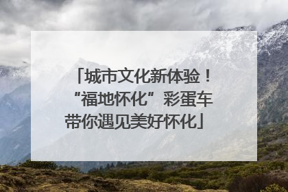 城市文化新体验！“福地怀化”彩蛋车带你遇见美好怀化