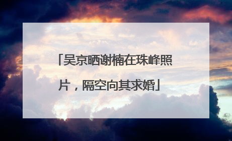 吴京晒谢楠在珠峰照片，隔空向其求婚