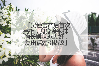 吴谨言产后首次亮相，身穿金银抹胸长裙状态大好，复出话题引热议