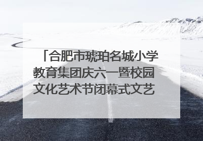 合肥市琥珀名城小学教育集团庆六一暨校园文化艺术节闭幕式文艺汇演圆满举行