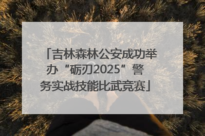 吉林森林公安成功举办“砺刃2025”警务实战技能比武竞赛